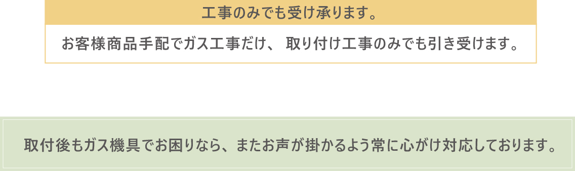 工事のみでも受け承ります。お客様商品手配でガス工事だけ、取り付け工事のみでも引き受けます。取付後もガス機具でお困りなら、またお声が掛かるよう常に心がけ対応しております。
