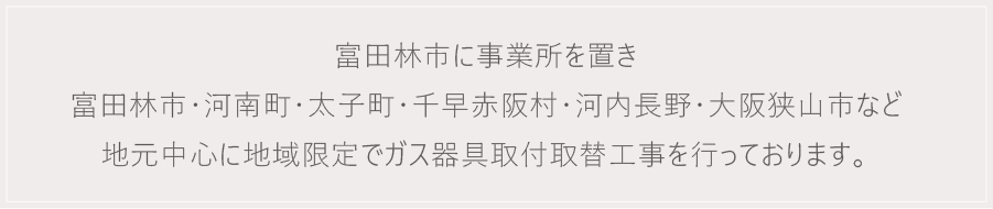 富田林市に事業所を置き 富田林市・河南町・太子町・千早赤阪村・河内長野・大阪狭山市など 地元中心に地域限定でガス器具取付取替工事を行っております。